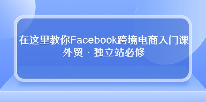 （10259期）在这里教你Facebook跨境电商入门课，外贸·独立站必修-玩备项目资源网