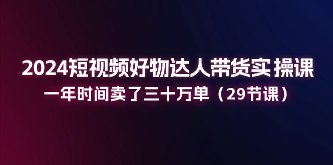 2024短视频好物达人带货实操课：一年时间卖了三十万单（29节课）-玩备项目资源网