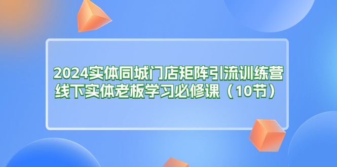 （11258期）2024实体同城门店矩阵引流训练营，线下实体老板学习必修课（10节）-玩备项目资源网