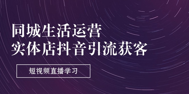 （11165期）同城生活运营-实体店抖音引流获客：短视频直播学习（9节课）-玩备项目资源网
