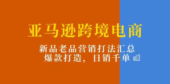 亚马逊跨境电商：新品老品营销打法汇总，爆款打造，日销千单-玩备项目资源网