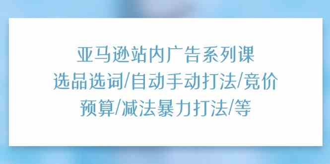 亚马逊站内广告系列课：选品选词/自动手动打法/竞价预算/减法暴力打法/等-玩备项目资源网