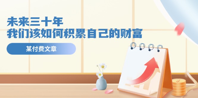 （11480期）某公众号付费文《未来三十年，我们该如何积累自己的财富》-玩备项目资源网