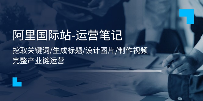 （11508期）阿里国际站-运营笔记：挖取关键词/生成标题/设计图片/制作视频/56节课-玩备项目资源网