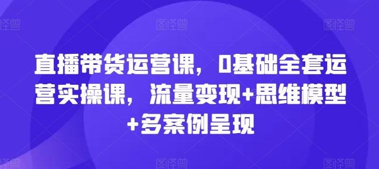 直播带货运营课，0基础全套运营实操课，流量变现+思维模型+多案例呈现-玩备项目资源网