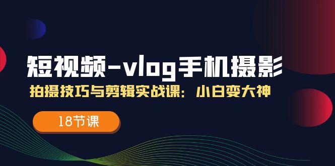 （11518期）短视频-vlog手机摄影：拍摄技巧与剪辑实战课：小白变大神（18节课）-玩备项目资源网