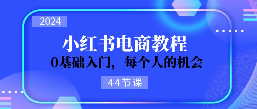 （11532期）2024从0-1学习小红书电商，0基础入门，每个人的机会（44节）-玩备项目资源网