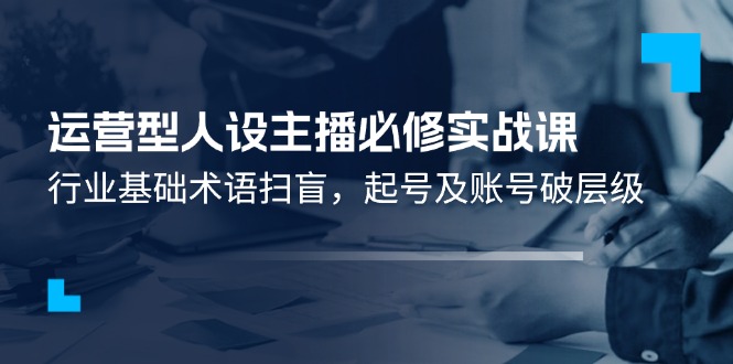 运营型人设主播必修实战课：行业基础术语扫盲，起号及账号破层级-玩备项目资源网