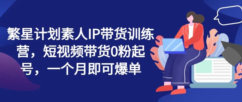 繁星计划素人IP带货训练营，短视频带货0粉起号，一个月即可爆单-玩备项目资源网