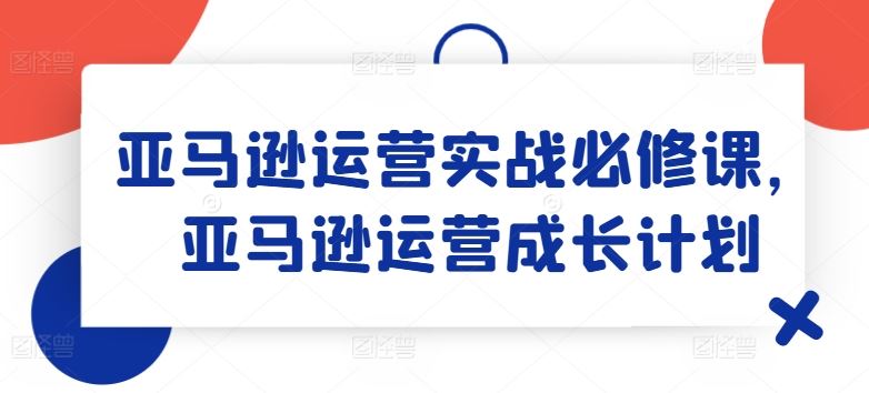 亚马逊运营实战必修课，亚马逊运营成长计划-玩备项目资源网