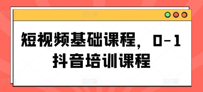 短视频基础课程，0-1抖音培训课程-玩备项目资源网