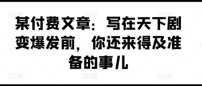 某付费文章：写在天下剧变爆发前，你还来得及准备的事儿-玩备项目资源网