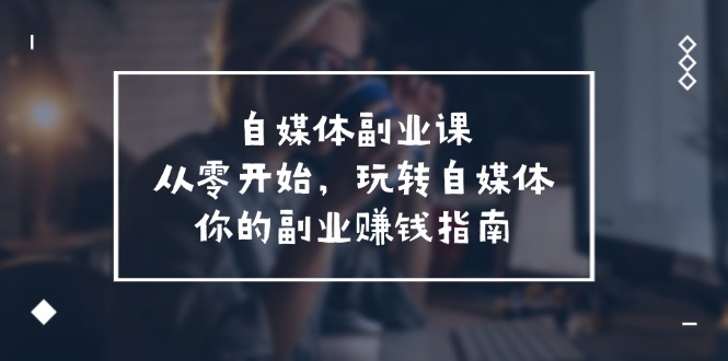 （11725期）自媒体-副业课，从0开始，玩转自媒体——你的副业赚钱指南（58节课）-玩备项目资源网