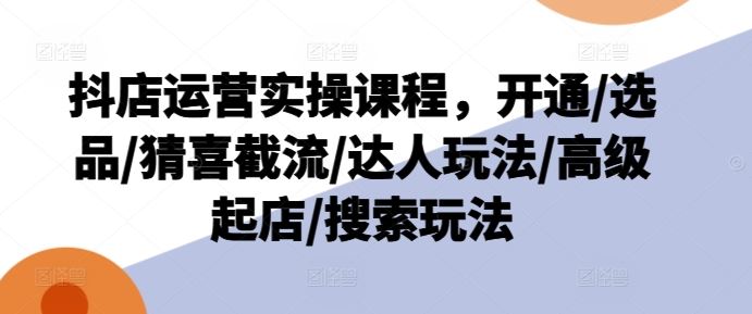抖店运营实操课程，开通/选品/猜喜截流/达人玩法/高级起店/搜索玩法-玩备项目资源网