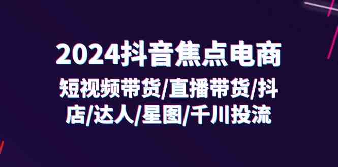 2024抖音焦点电商：短视频带货/直播带货/抖店/达人/星图/千川投流/32节课-玩备项目资源网