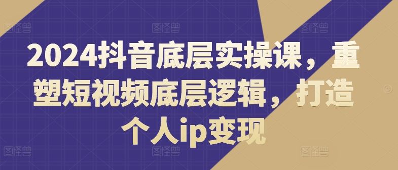 2024抖音底层实操课，​重塑短视频底层逻辑，打造个人ip变现-玩备项目资源网