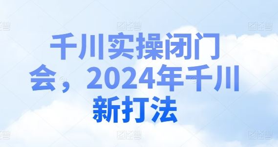 千川实操闭门会，2024年千川新打法-玩备项目资源网