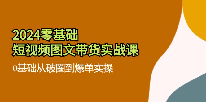 2024零基础短视频图文带货实战课：0基础从破圈到爆单实操（36节）-玩备项目资源网