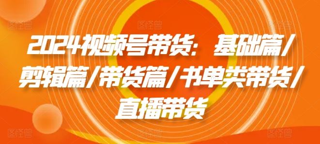 2024视频号带货：基础篇/剪辑篇/带货篇/书单类带货/直播带货-玩备项目资源网