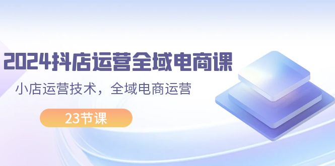 （11898期）2024抖店运营-全域电商课，小店运营技术，全域电商运营（23节课）-玩备项目资源网