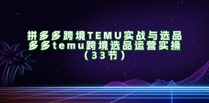 （11934期）拼多多跨境TEMU实战与选品，多多temu跨境选品运营实操（33节）-玩备项目资源网