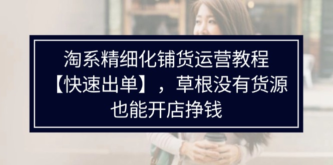 （11937期）淘系精细化铺货运营教程【快速出单】，草根没有货源，也能开店挣钱-玩备项目资源网
