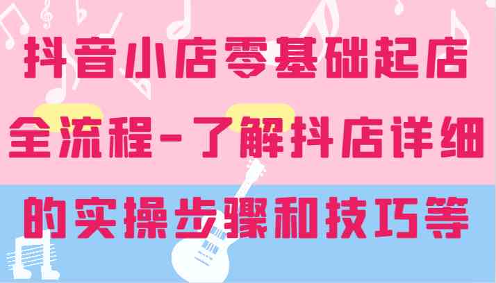 抖音小店零基础起店全流程-详细学习抖店的实操步骤和技巧等-玩备项目资源网