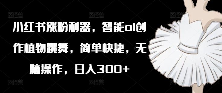 小红书涨粉利器，智能ai创作植物跳舞，简单快捷，无脑操作，日入300+-玩备项目资源网