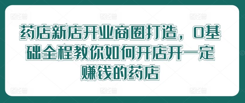 药店新店开业商圈打造，0基础全程教你如何开店开一定赚钱的药店-玩备项目资源网