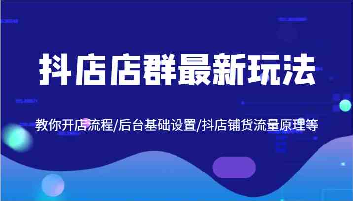抖店店群最新玩法，教你开店流程/后台基础设置/抖店铺货流量原理等-玩备项目资源网