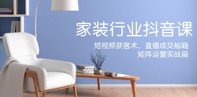 家装抖音课：短视频获客术，直播成交秘籍，矩阵运营实战篇-玩备项目资源网