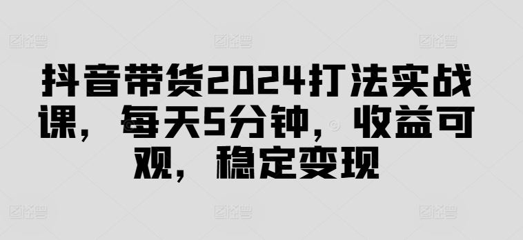 抖音带货2024打法实战课，每天5分钟，收益可观，稳定变现【揭秘】-玩备项目资源网