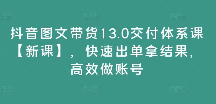 抖音图文带货13.0交付体系课【新课】，快速出单拿结果，高效做账号-玩备项目资源网