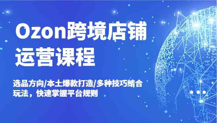 Ozon跨境店铺运营课程，选品方向/本土爆款打造/多种技巧结合玩法，快速掌握平台规则-玩备项目资源网
