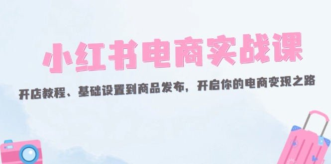 （12367期）小红书电商实战课：开店教程、基础设置到商品发布，开启你的电商变现之路-玩备项目资源网
