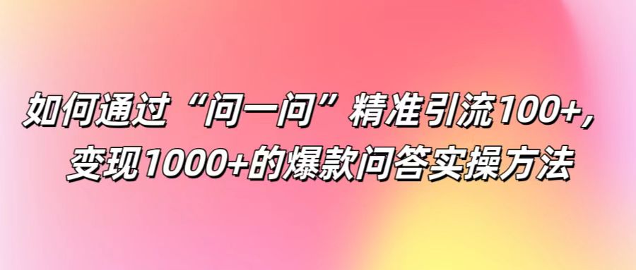 如何通过“问一问”精准引流100+， 变现1000+的爆款问答实操方法-玩备项目资源网