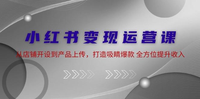 小红书变现运营课：从店铺开设到产品上传，打造吸睛爆款 全方位提升收入-玩备项目资源网