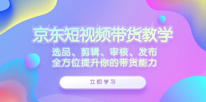 （12573期）京东短视频带货教学：选品、剪辑、审核、发布，全方位提升你的带货能力-玩备项目资源网
