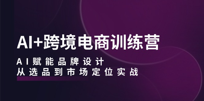 （12624期）AI+跨境电商训练营：AI赋能品牌设计，从选品到市场定位实战-玩备项目资源网
