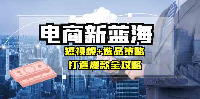 商家必看电商新蓝海：短视频+选品策略，打造爆款全攻略，月入10w+-玩备项目资源网