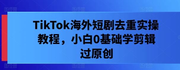 TikTok海外短剧去重实操教程，小白0基础学剪辑过原创-玩备项目资源网