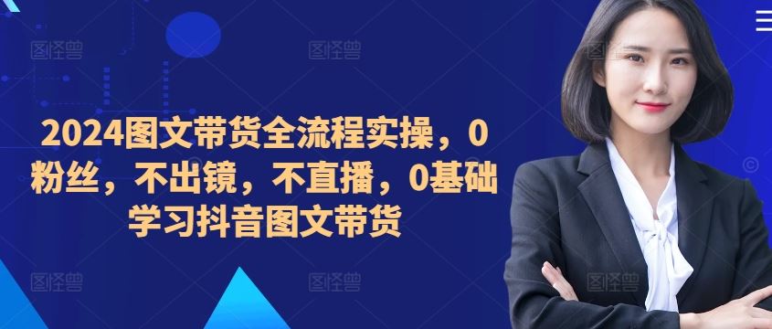 ​​​​​​2024图文带货全流程实操，0粉丝，不出镜，不直播，0基础学习抖音图文带货-玩备项目资源网