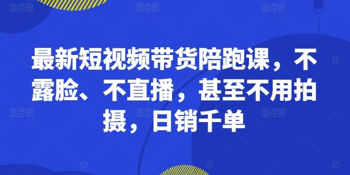 最新短视频带货陪跑课，不露脸、不直播，甚至不用拍摄，日销千单-玩备项目资源网