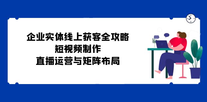 （12966期）企业实体线上获客全攻略：短视频制作、直播运营与矩阵布局-玩备项目资源网