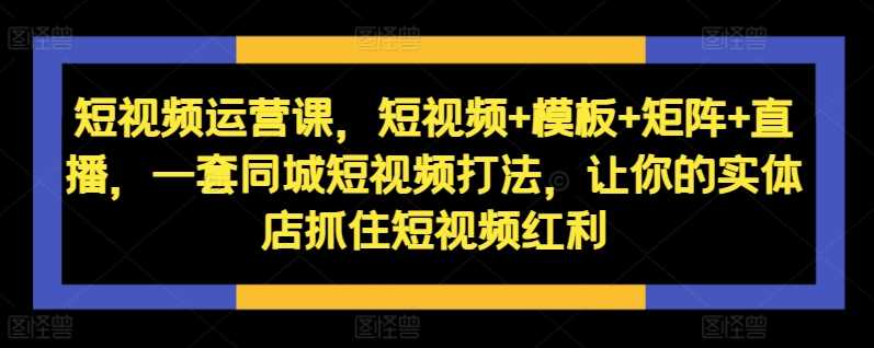 短视频运营课，短视频+模板+矩阵+直播，一套同城短视频打法，让你的实体店抓住短视频红利-玩备项目资源网