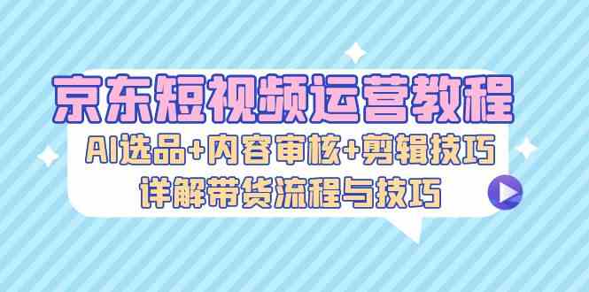 京东短视频运营教程：AI选品+内容审核+剪辑技巧，详解带货流程与技巧-玩备项目资源网