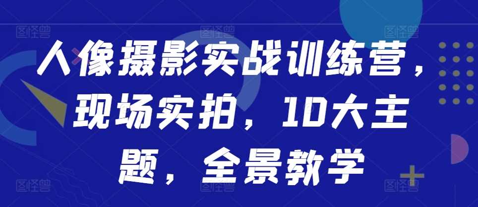 人像摄影实战训练营，现场实拍，10大主题，全景教学-玩备项目资源网