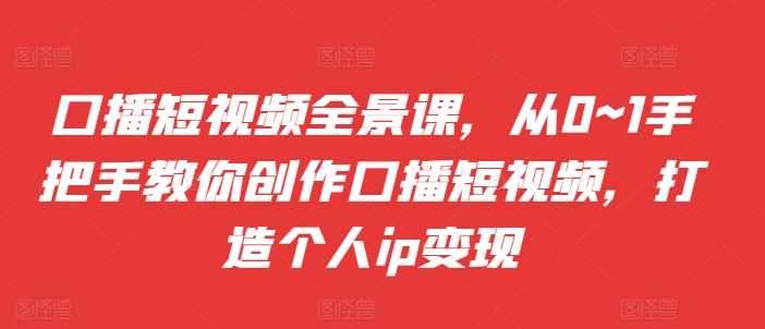 口播短视频全景课，​从0~1手把手教你创作口播短视频，打造个人ip变现-玩备项目资源网