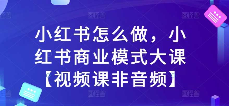 小红书怎么做，小红书商业模式大课【视频课非音频】-玩备项目资源网