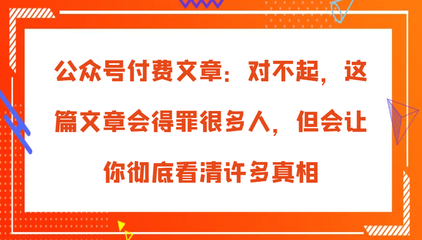 公众号付费文章：对不起，这篇文章会得罪很多人，但会让你彻底看清许多真相-玩备项目资源网